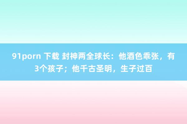 91porn 下载 封神两全球长：他酒色乖张，有3个孩子；他千古圣明，生子过百