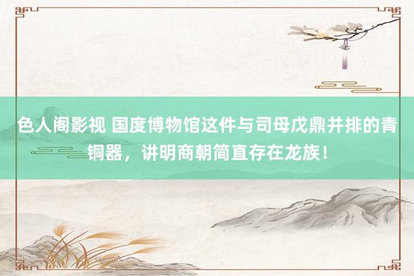 色人阁影视 国度博物馆这件与司母戊鼎并排的青铜器，讲明商朝简直存在龙族！
