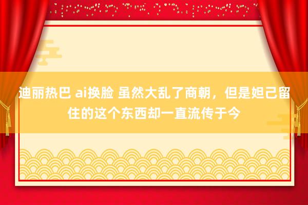 迪丽热巴 ai换脸 虽然大乱了商朝，但是妲己留住的这个东西却一直流传于今