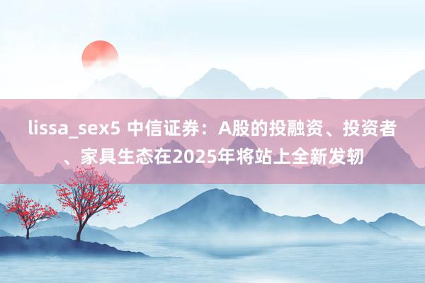 lissa_sex5 中信证券：A股的投融资、投资者、家具生态在2025年将站上全新发轫