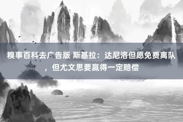 糗事百科去广告版 斯基拉：达尼洛但愿免费离队，但尤文思要赢得一定赔偿