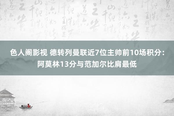 色人阁影视 德转列曼联近7位主帅前10场积分：阿莫林13分与范加尔比肩最低