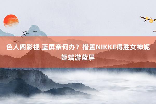 色人阁影视 蓝屏奈何办？措置NIKKE得胜女神妮姬端游蓝屏