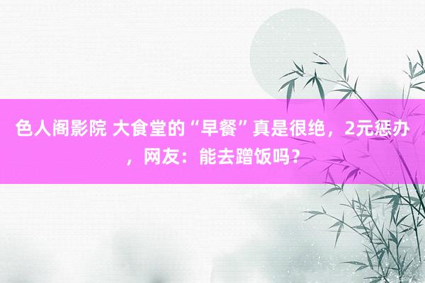 色人阁影院 大食堂的“早餐”真是很绝，2元惩办，网友：能去蹭饭吗？