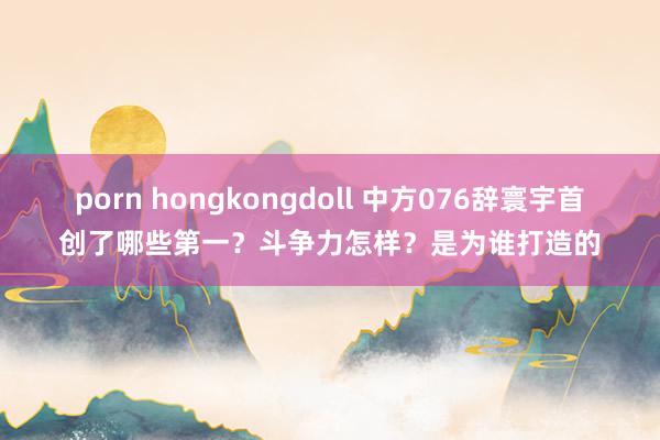 porn hongkongdoll 中方076辞寰宇首创了哪些第一？斗争力怎样？是为谁打造的