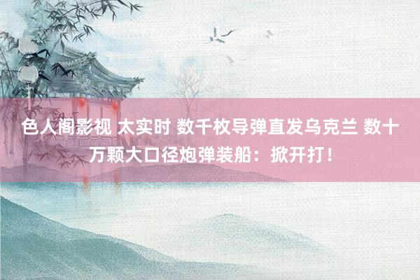色人阁影视 太实时 数千枚导弹直发乌克兰 数十万颗大口径炮弹装船：掀开打！