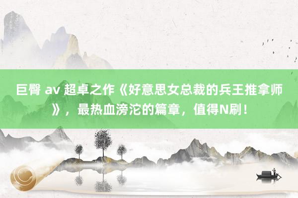 巨臀 av 超卓之作《好意思女总裁的兵王推拿师》，最热血滂沱的篇章，值得N刷！