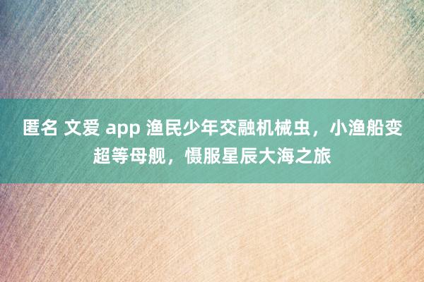 匿名 文爱 app 渔民少年交融机械虫，小渔船变超等母舰，慑服星辰大海之旅