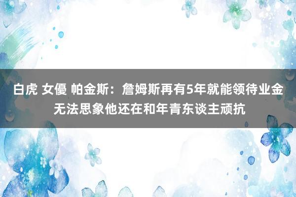 白虎 女優 帕金斯：詹姆斯再有5年就能领待业金 无法思象他还在和年青东谈主顽抗