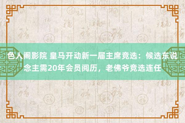 色人阁影院 皇马开动新一届主席竞选：候选东说念主需20年会员阅历，老佛爷竞选连任