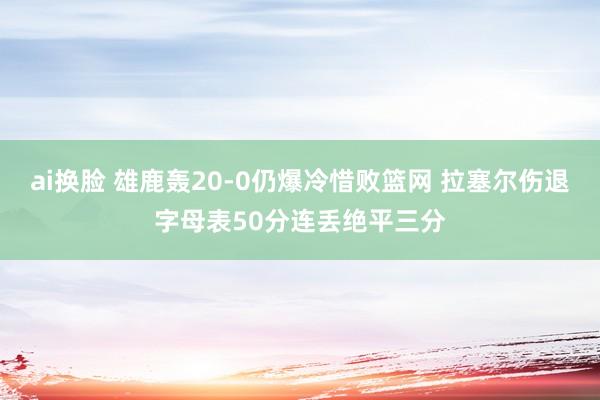 ai换脸 雄鹿轰20-0仍爆冷惜败篮网 拉塞尔伤退字母表50分连丢绝平三分