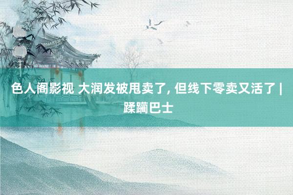 色人阁影视 大润发被甩卖了, 但线下零卖又活了 | 蹂躏巴士