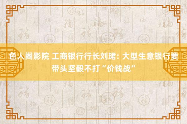 色人阁影院 工商银行行长刘珺: 大型生意银行要带头坚毅不打“价钱战”