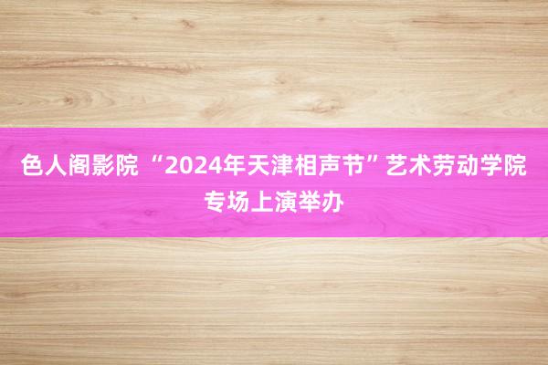 色人阁影院 “2024年天津相声节”艺术劳动学院专场上演举办