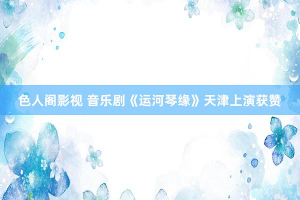 色人阁影视 音乐剧《运河琴缘》天津上演获赞