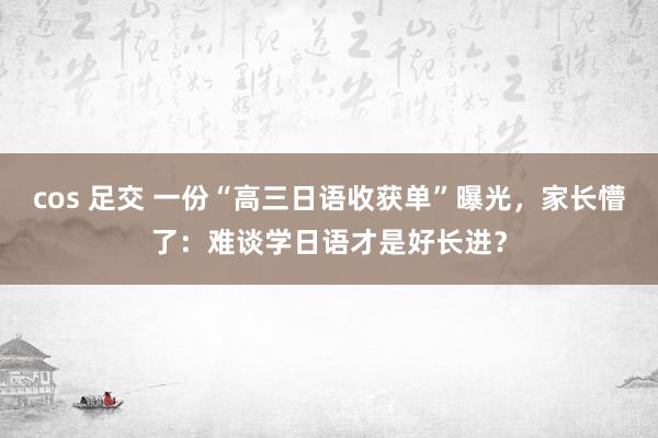 cos 足交 一份“高三日语收获单”曝光，家长懵了：难谈学日语才是好长进？