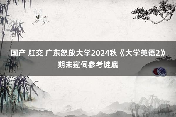 国产 肛交 广东怒放大学2024秋《大学英语2》期末窥伺参考谜底