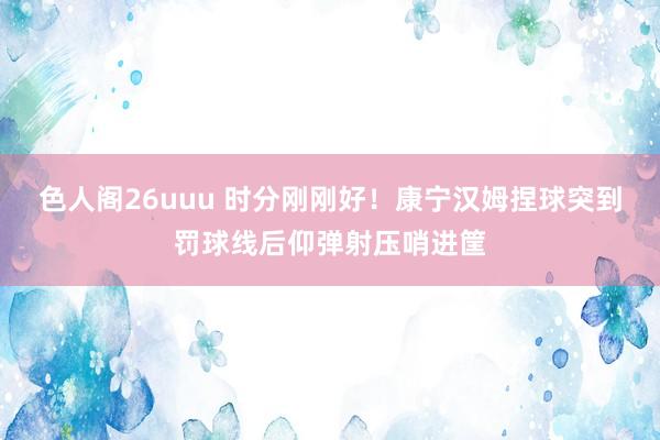 色人阁26uuu 时分刚刚好！康宁汉姆捏球突到罚球线后仰弹射压哨进筐