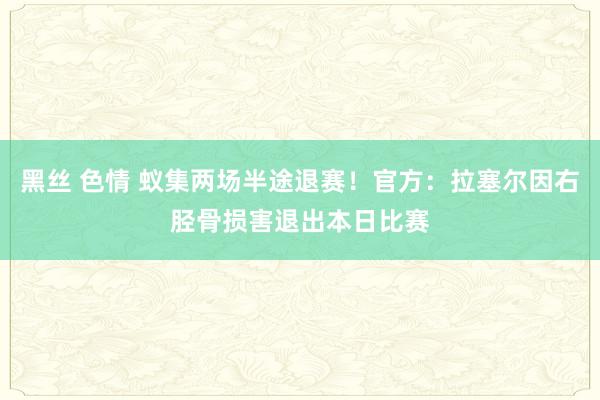 黑丝 色情 蚁集两场半途退赛！官方：拉塞尔因右胫骨损害退出本日比赛