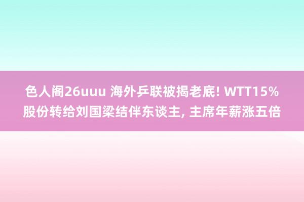 色人阁26uuu 海外乒联被揭老底! WTT15%股份转给刘国梁结伴东谈主, 主席年薪涨五倍