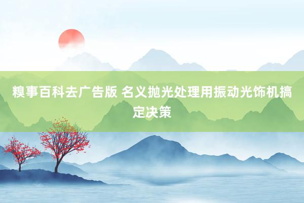 糗事百科去广告版 名义抛光处理用振动光饰机搞定决策