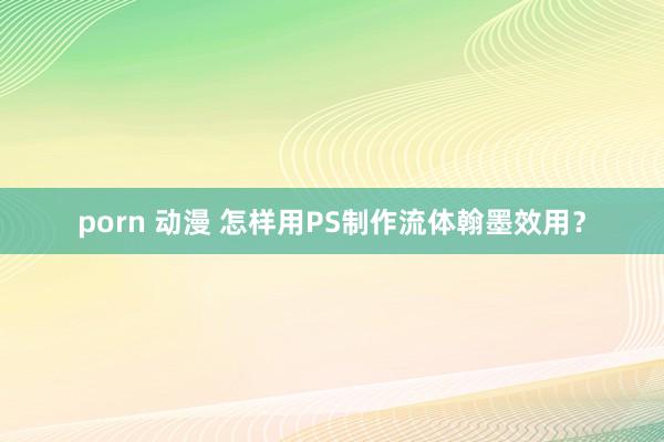 porn 动漫 怎样用PS制作流体翰墨效用？