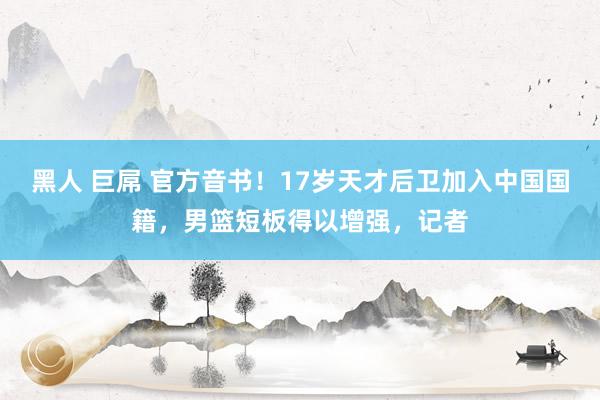 黑人 巨屌 官方音书！17岁天才后卫加入中国国籍，男篮短板得以增强，记者