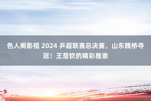 色人阁影视 2024 乒超联赛总决赛，山东魏桥夺冠！王楚钦的精彩推崇