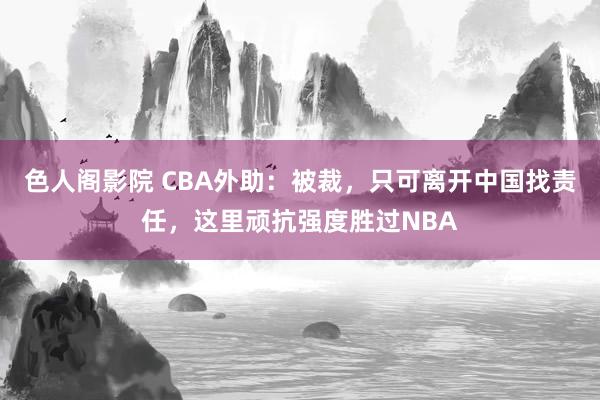 色人阁影院 CBA外助：被裁，只可离开中国找责任，这里顽抗强度胜过NBA