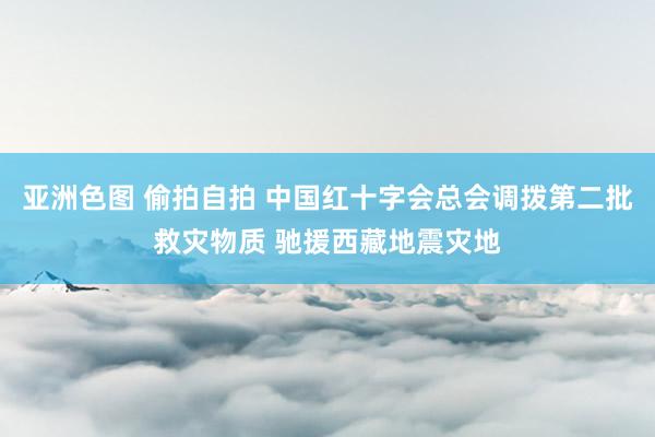 亚洲色图 偷拍自拍 中国红十字会总会调拨第二批救灾物质 驰援西藏地震灾地