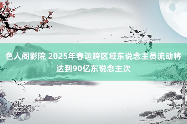 色人阁影院 2025年春运跨区域东说念主员流动将达到90亿东说念主次