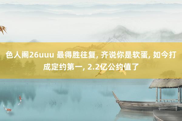 色人阁26uuu 最得胜往复, 齐说你是软蛋, 如今打成定约第一, 2.2亿公约值了