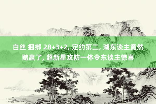 白丝 捆绑 28+3+2, 定约第二, 湖东谈主竟然赌赢了, 超新星攻防一体令东谈主惊喜