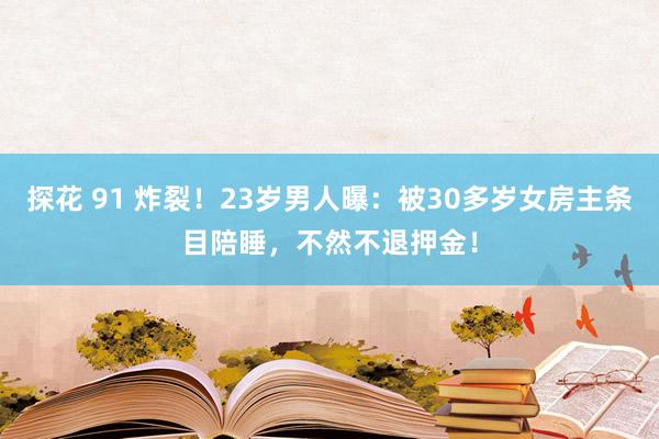探花 91 炸裂！23岁男人曝：被30多岁女房主条目陪睡，不然不退押金！