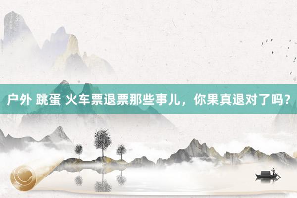 户外 跳蛋 火车票退票那些事儿，你果真退对了吗？