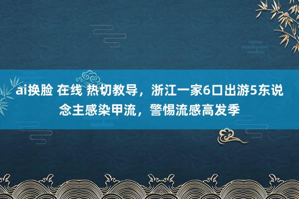 ai换脸 在线 热切教导，浙江一家6口出游5东说念主感染甲流，警惕流感高发季