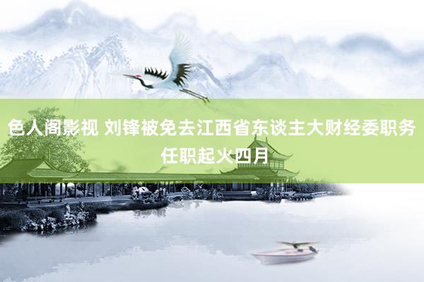 色人阁影视 刘锋被免去江西省东谈主大财经委职务 任职起火四月