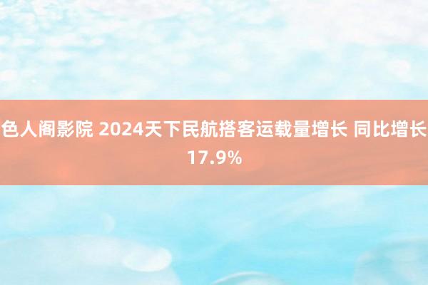 色人阁影院 2024天下民航搭客运载量增长 同比增长17.9%