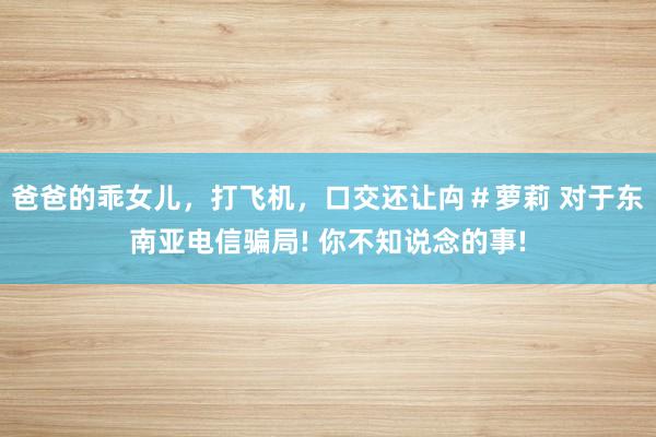 爸爸的乖女儿，打飞机，口交还让禸＃萝莉 对于东南亚电信骗局! 你不知说念的事!