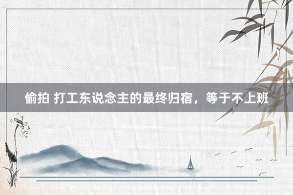 偷拍 打工东说念主的最终归宿，等于不上班