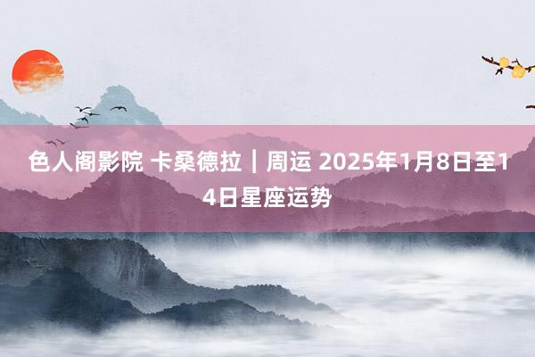 色人阁影院 卡桑德拉︱周运 2025年1月8日至14日星座运势