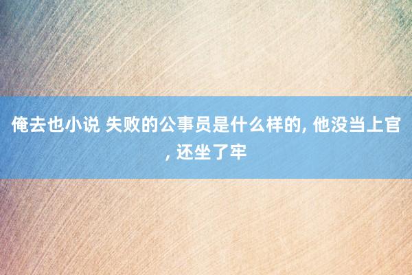 俺去也小说 失败的公事员是什么样的, 他没当上官, 还坐了牢