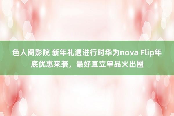 色人阁影院 新年礼遇进行时华为nova Flip年底优惠来袭，最好直立单品火出圈