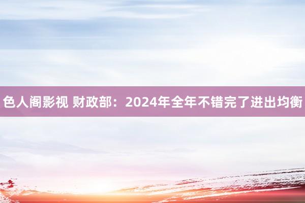色人阁影视 财政部：2024年全年不错完了进出均衡