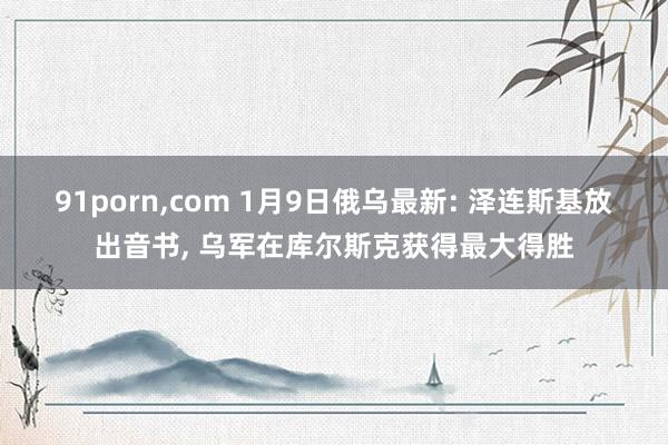 91porn,com 1月9日俄乌最新: 泽连斯基放出音书, 乌军在库尔斯克获得最大得胜