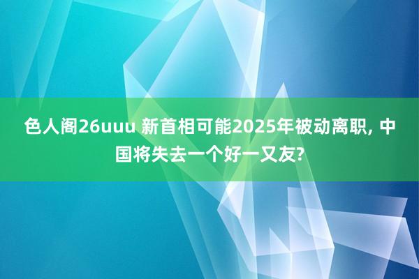 色人阁26uuu 新首相可能2025年被动离职, 中国将失去一个好一又友?