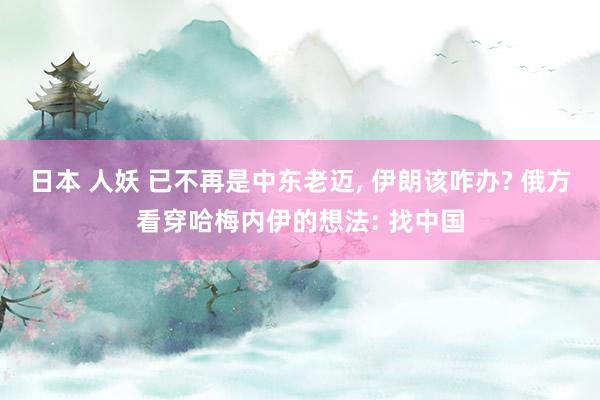 日本 人妖 已不再是中东老迈, 伊朗该咋办? 俄方看穿哈梅内伊的想法: 找中国