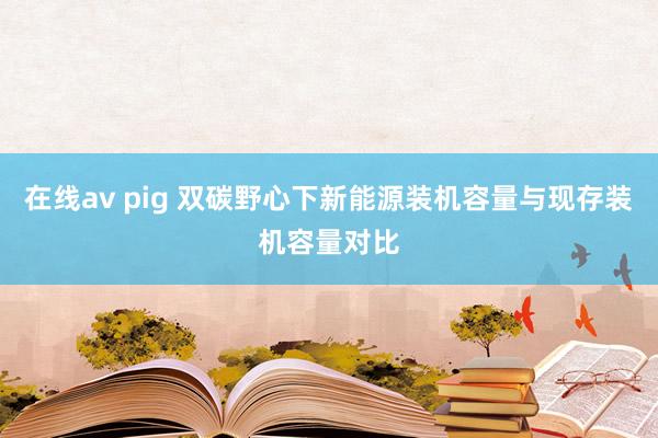 在线av pig 双碳野心下新能源装机容量与现存装机容量对比