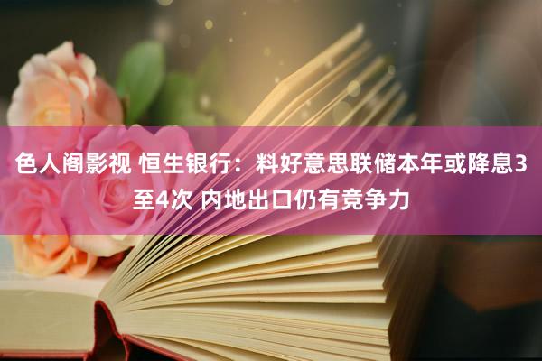 色人阁影视 恒生银行：料好意思联储本年或降息3至4次 内地出口仍有竞争力
