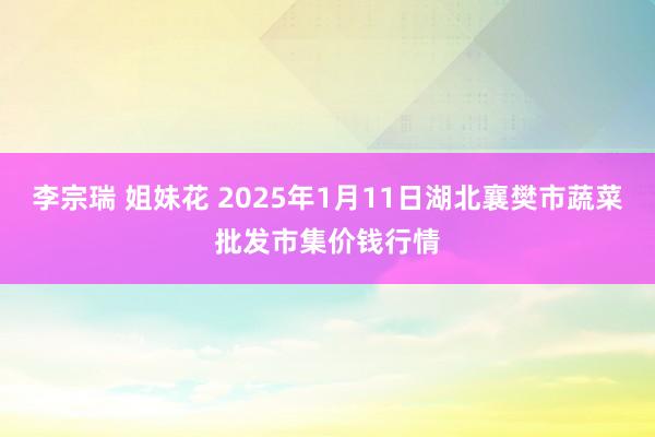 李宗瑞 姐妹花 2025年1月11日湖北襄樊市蔬菜批发市集价钱行情